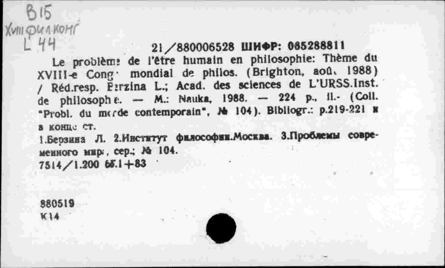 ﻿Ы5
faiipKMonr
21/880006528 ШИФР: 085288811
Le problèm* de l’être humain en philosophie: Thème du XVHl-e Cong- mondial de philos. (Brighton, aoû, 1988) ! Réd.resp. E’rzina L.; Acad, des sciences de L’URSS.lnst. de philosophe. — M.: Nauka. 1988. — 224 p.. il.- (Coll. "Probl. du merde contemporain*, M 104). Bibliogr.: p.2l9-22i ■ a конце ст.
1.Берзина Л. 2.Институт философии.Москва. 3.Проблемы современного мир , сер.; » 104.
7514/1.200 W.1+83
880519
KI4